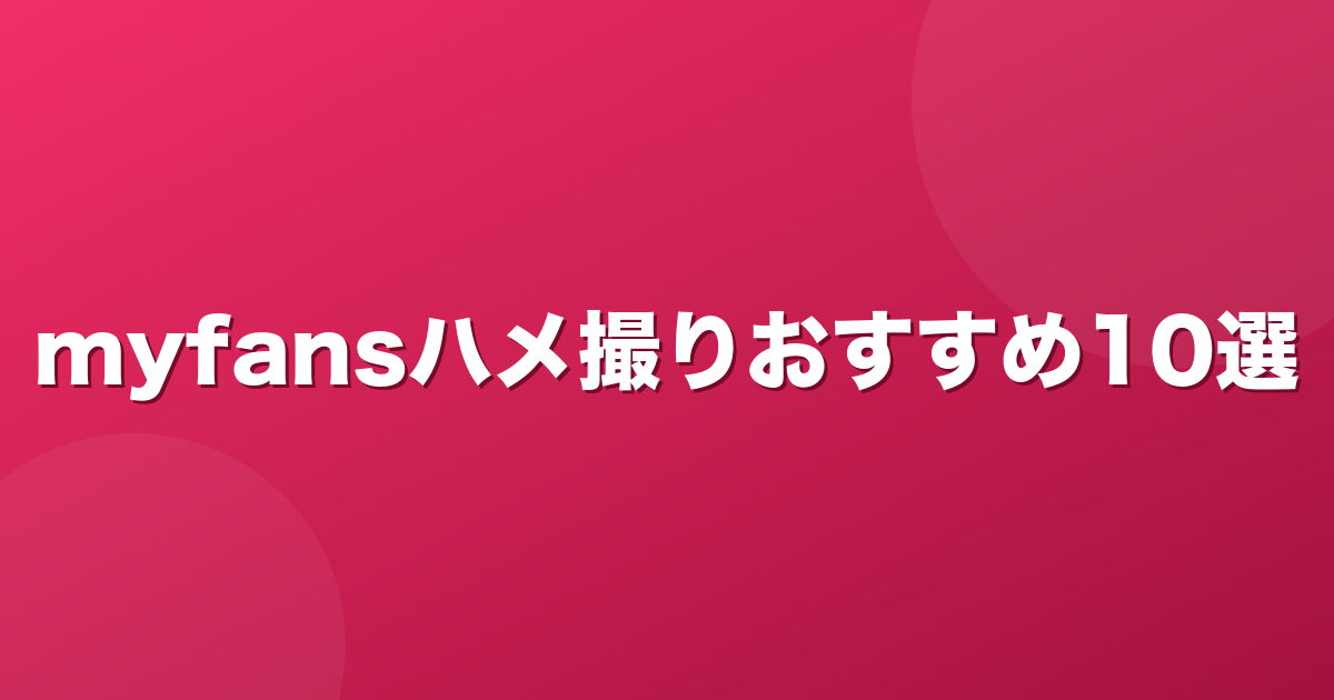 myfansのハメ撮りジャンルおすすめ単品作品10選【2026年7月版】